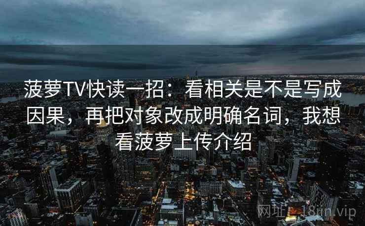 菠萝TV快读一招：看相关是不是写成因果，再把对象改成明确名词，我想看菠萝上传介绍