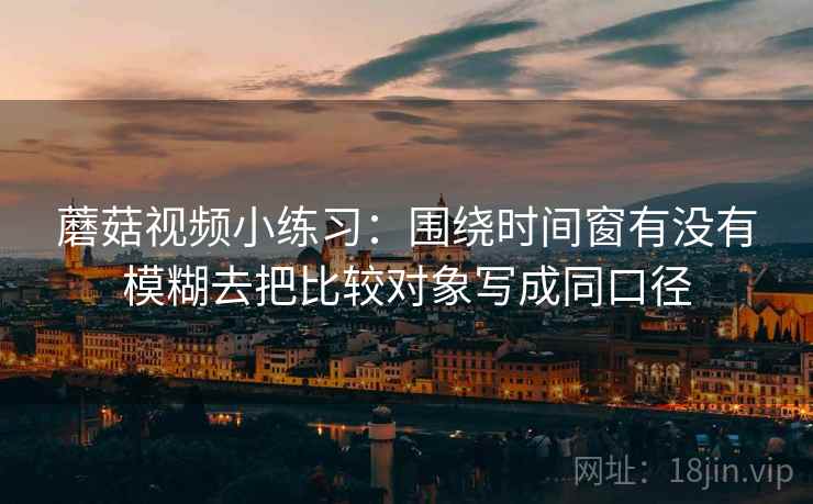 蘑菇视频小练习：围绕时间窗有没有模糊去把比较对象写成同口径