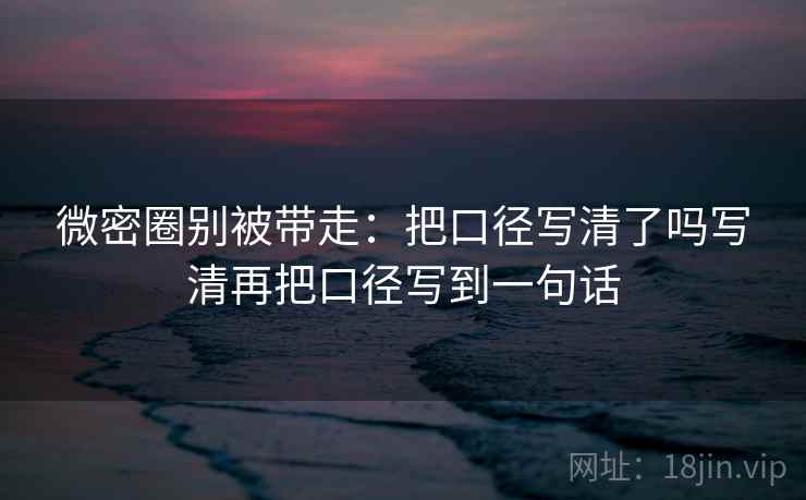 微密圈别被带走：把口径写清了吗写清再把口径写到一句话