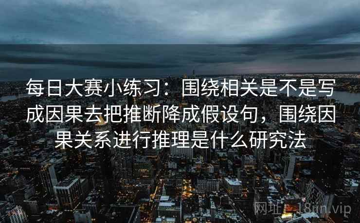 每日大赛小练习：围绕相关是不是写成因果去把推断降成假设句，围绕因果关系进行推理是什么研究法