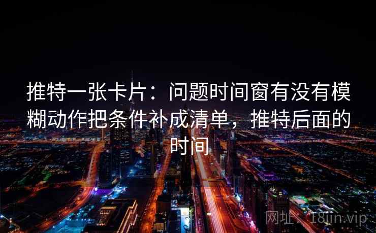 推特一张卡片：问题时间窗有没有模糊动作把条件补成清单，推特后面的时间