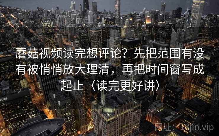 蘑菇视频读完想评论？先把范围有没有被悄悄放大理清，再把时间窗写成起止（读完更好讲）