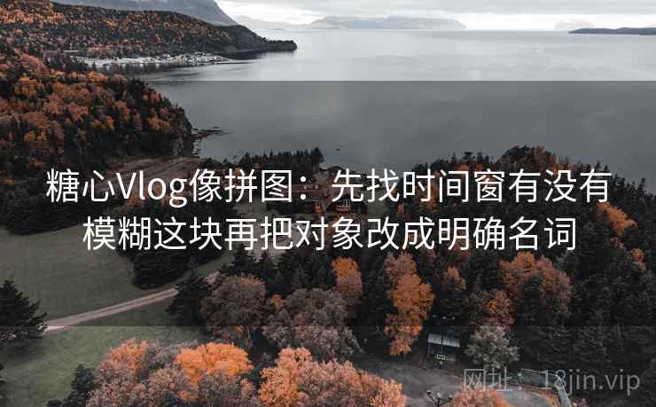 糖心Vlog像拼图：先找时间窗有没有模糊这块再把对象改成明确名词