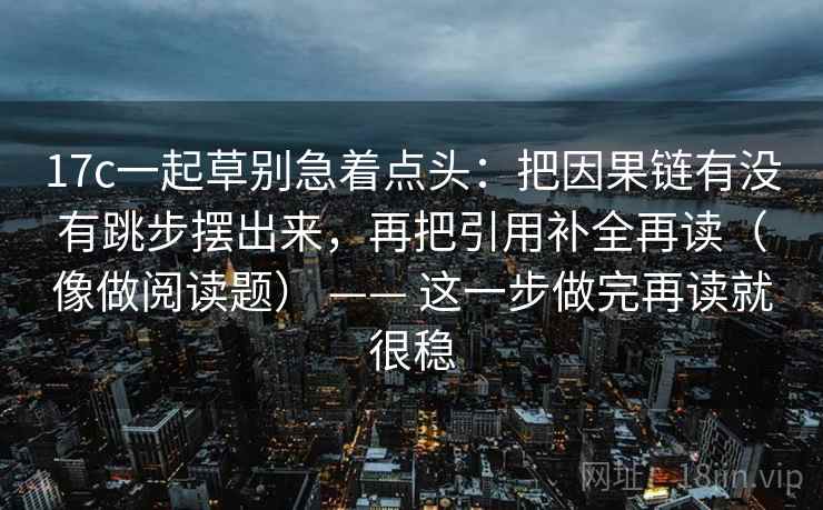 17c一起草别急着点头：把因果链有没有跳步摆出来，再把引用补全再读（像做阅读题） —— 这一步做完再读就很稳