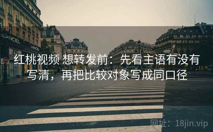 红桃视频 想转发前：先看主语有没有写清，再把比较对象写成同口径