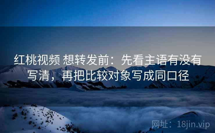 红桃视频 想转发前：先看主语有没有写清，再把比较对象写成同口径