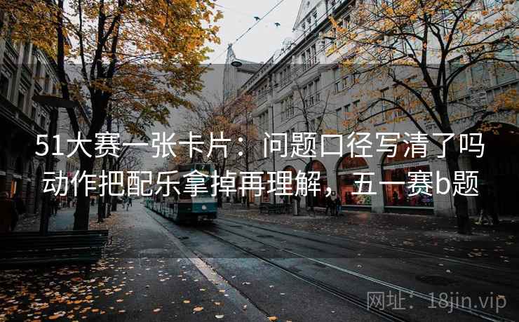 51大赛一张卡片：问题口径写清了吗动作把配乐拿掉再理解，五一赛b题