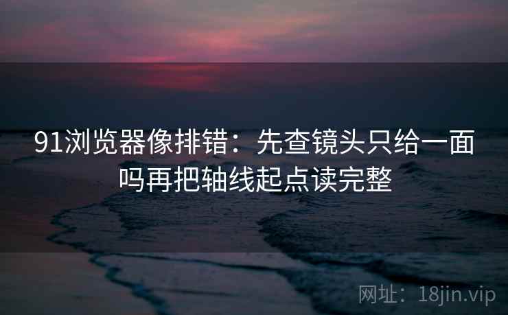 91浏览器像排错：先查镜头只给一面吗再把轴线起点读完整