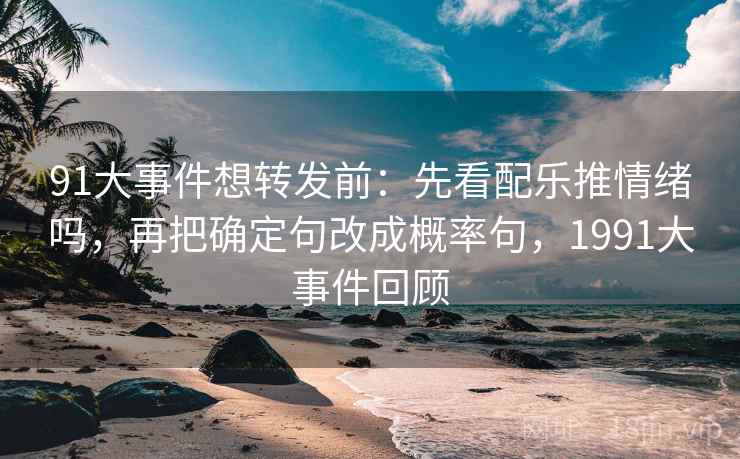 91大事件想转发前：先看配乐推情绪吗，再把确定句改成概率句，1991大事件回顾