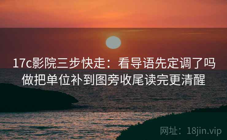 17c影院三步快走：看导语先定调了吗做把单位补到图旁收尾读完更清醒