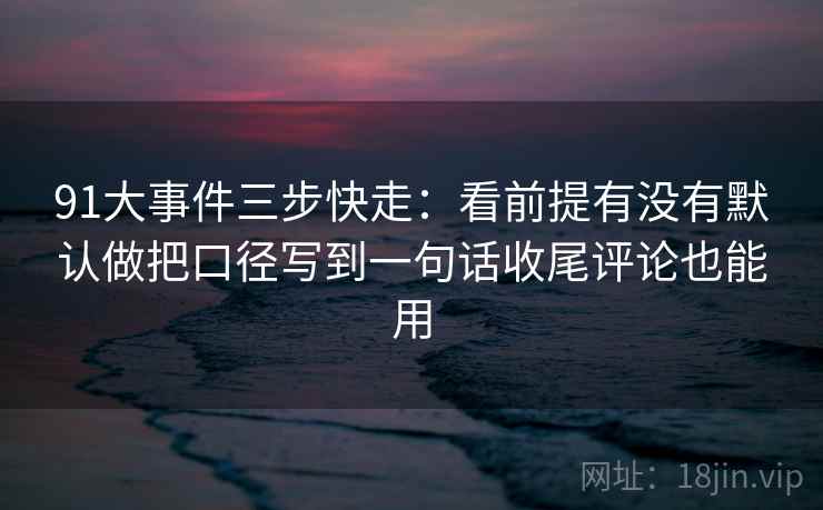 91大事件三步快走：看前提有没有默认做把口径写到一句话收尾评论也能用