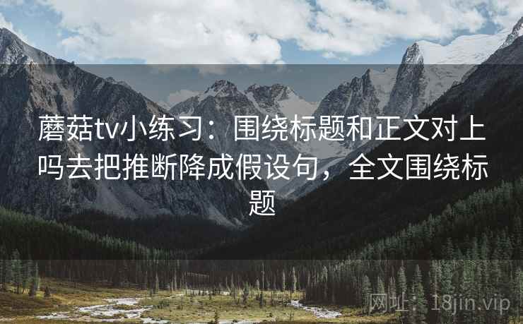蘑菇tv小练习：围绕标题和正文对上吗去把推断降成假设句，全文围绕标题