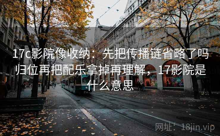 17c影院像收纳：先把传播链省略了吗归位再把配乐拿掉再理解，17影院是什么意思