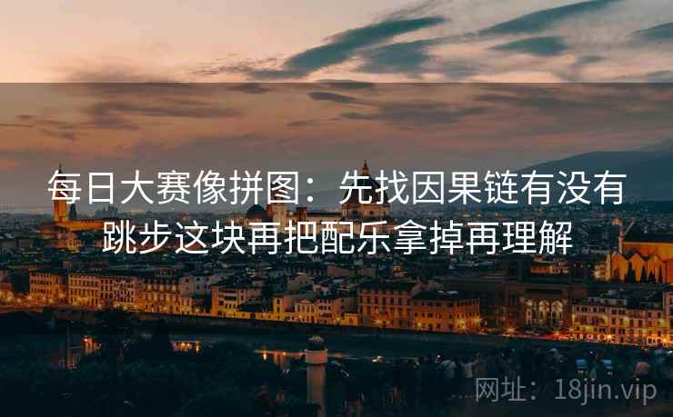 每日大赛像拼图：先找因果链有没有跳步这块再把配乐拿掉再理解