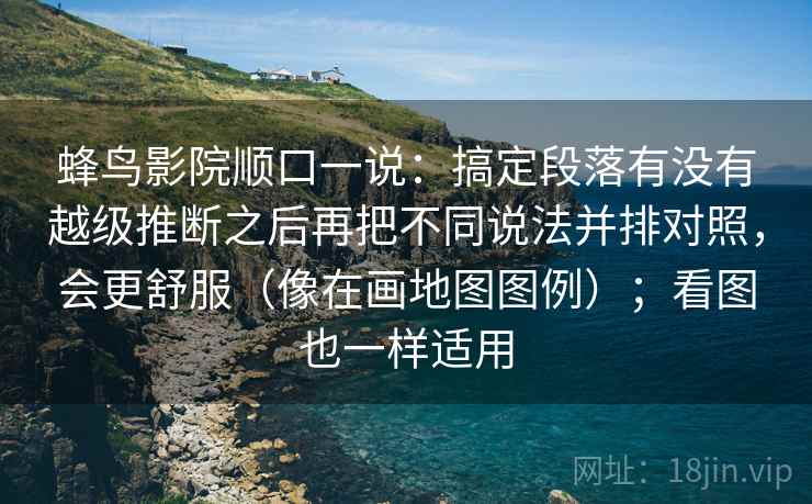 蜂鸟影院顺口一说:搞定段落有没有越级推断之后再把不同说法并排对照,会更舒服(像在画地图图例);看图也一样适用 蜂鸟影院顺口一说:搞定段落有没有越级推断之后再把不同说法并排对照,会更舒服(像在画地图图例);看图也一样适用