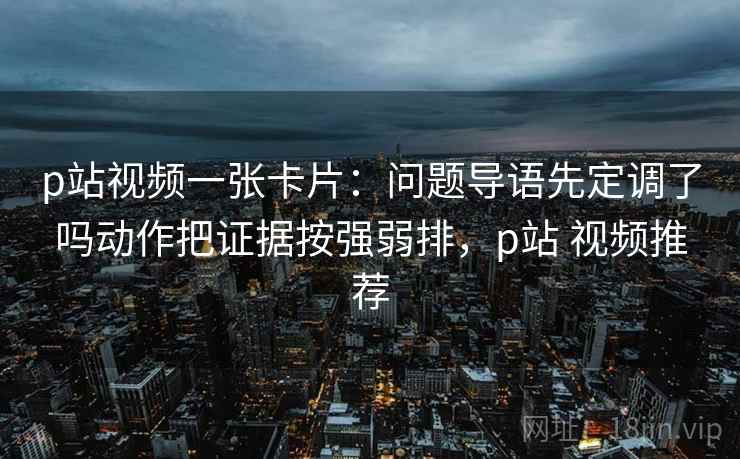 p站视频一张卡片:问题导语先定调了吗动作把证据按强弱排,p站 视频推荐 p站视频一张卡片:问题导语先定调了吗动作把证据按强弱排,p站 视频推荐