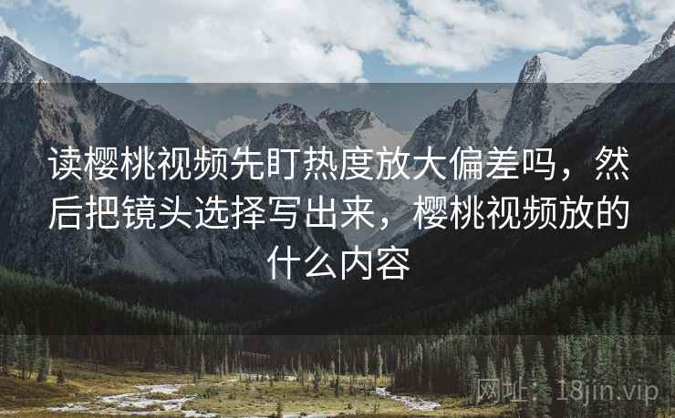 读樱桃视频先盯热度放大偏差吗，然后把镜头选择写出来，樱桃视频放的什么内容