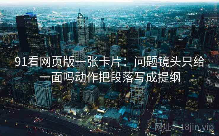 91看网页版一张卡片:问题镜头只给一面吗动作把段落写成提纲 91看网页版一张卡片:问题镜头只给一面吗动作把段落写成提纲
