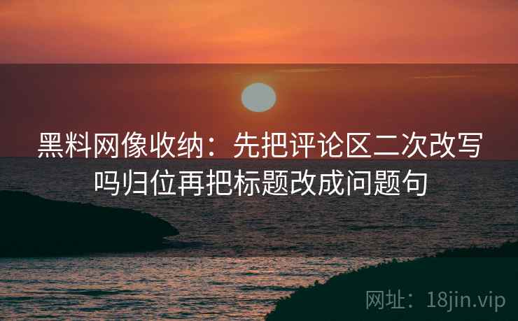 黑料网像收纳：先把评论区二次改写吗归位再把标题改成问题句