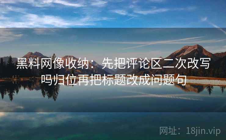 黑料网像收纳：先把评论区二次改写吗归位再把标题改成问题句
