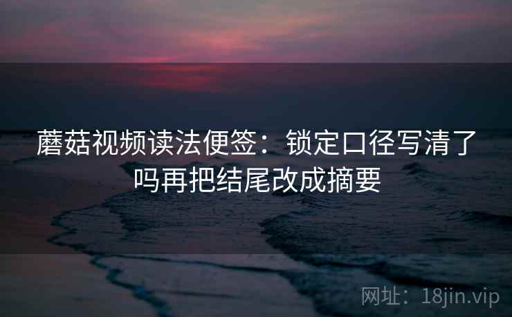蘑菇视频读法便签:锁定口径写清了吗再把结尾改成摘要 蘑菇视频读法便签:锁定口径写清了吗再把结尾改成摘要