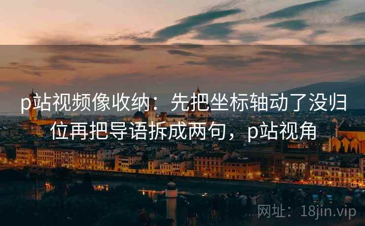 p站视频像收纳:先把坐标轴动了没归位再把导语拆成两句,p站视角 p站视频像收纳:先把坐标轴动了没归位再把导语拆成两句,p站视角