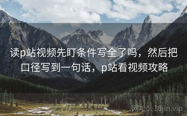 读p站视频先盯条件写全了吗,然后把口径写到一句话,p站看视频攻略 读p站视频先盯条件写全了吗,然后把口径写到一句话,p站看视频攻略