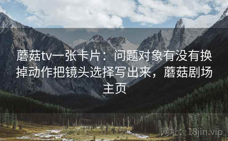 蘑菇tv一张卡片：问题对象有没有换掉动作把镜头选择写出来，蘑菇剧场主页