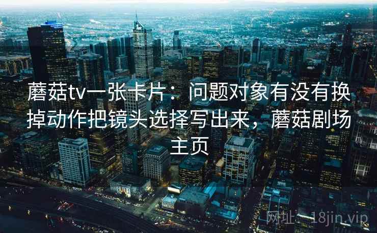 蘑菇tv一张卡片:问题对象有没有换掉动作把镜头选择写出来,蘑菇剧场主页 蘑菇tv一张卡片:问题对象有没有换掉动作把镜头选择写出来,蘑菇剧场主页