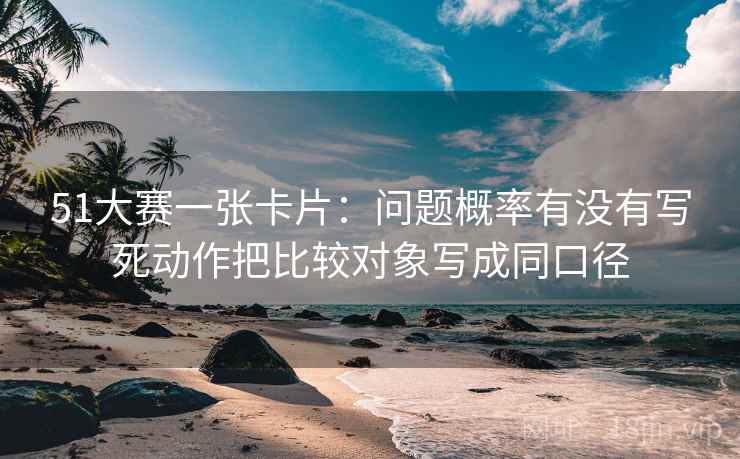 51大赛一张卡片:问题概率有没有写死动作把比较对象写成同口径 51大赛一张卡片:问题概率有没有写死动作把比较对象写成同口径