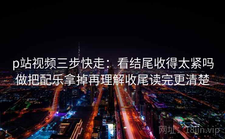 p站视频三步快走：看结尾收得太紧吗做把配乐拿掉再理解收尾读完更清楚