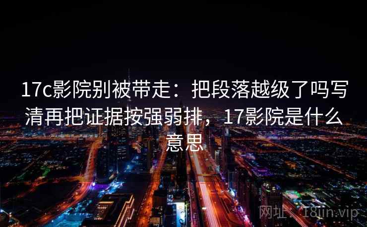 17c影院别被带走：把段落越级了吗写清再把证据按强弱排，17影院是什么意思