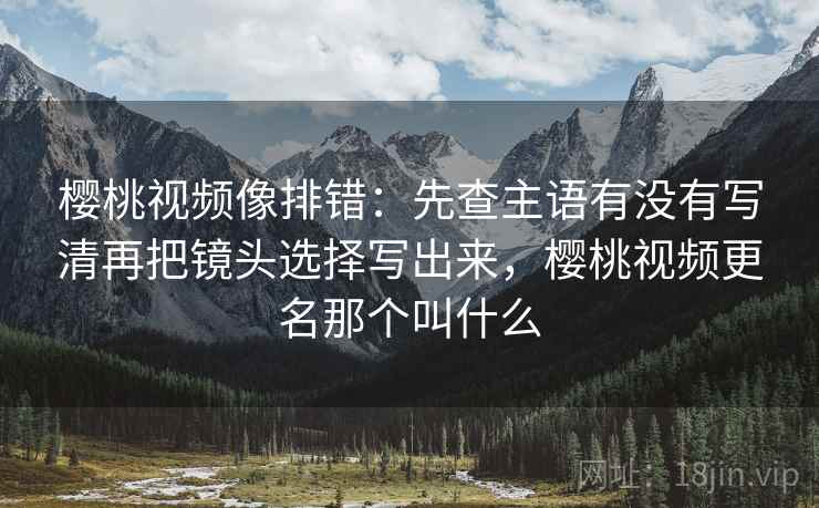 樱桃视频像排错：先查主语有没有写清再把镜头选择写出来，樱桃视频更名那个叫什么