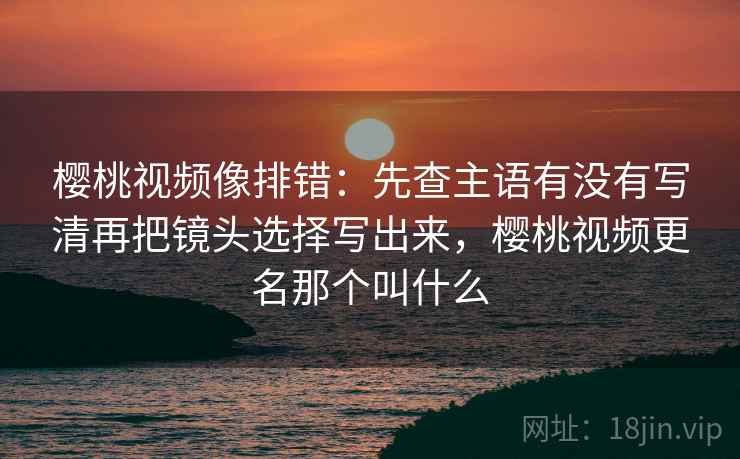 樱桃视频像排错:先查主语有没有写清再把镜头选择写出来,樱桃视频更名那个叫什么 樱桃视频像排错:先查主语有没有写清再把镜头选择写出来,樱桃视频更名那个叫什么