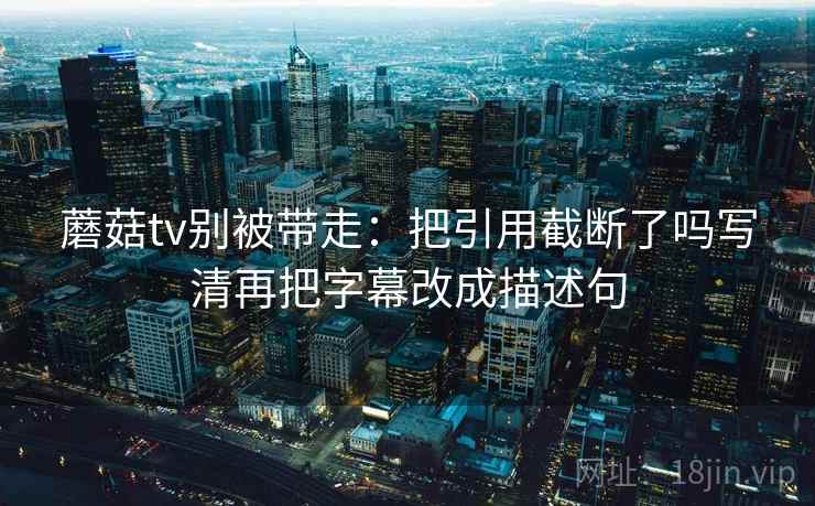 蘑菇tv别被带走：把引用截断了吗写清再把字幕改成描述句