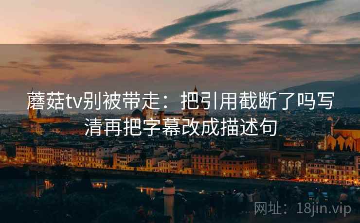 蘑菇tv别被带走：把引用截断了吗写清再把字幕改成描述句
