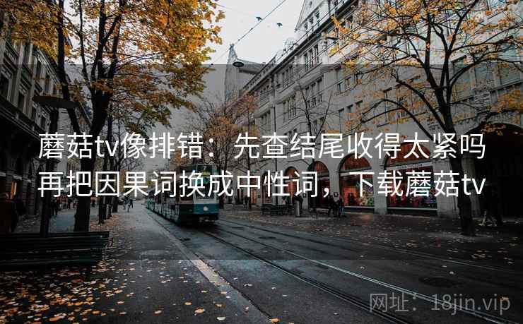 蘑菇tv像排错:先查结尾收得太紧吗再把因果词换成中性词,下载蘑菇tv 蘑菇tv像排错:先查结尾收得太紧吗再把因果词换成中性词,下载蘑菇tv
