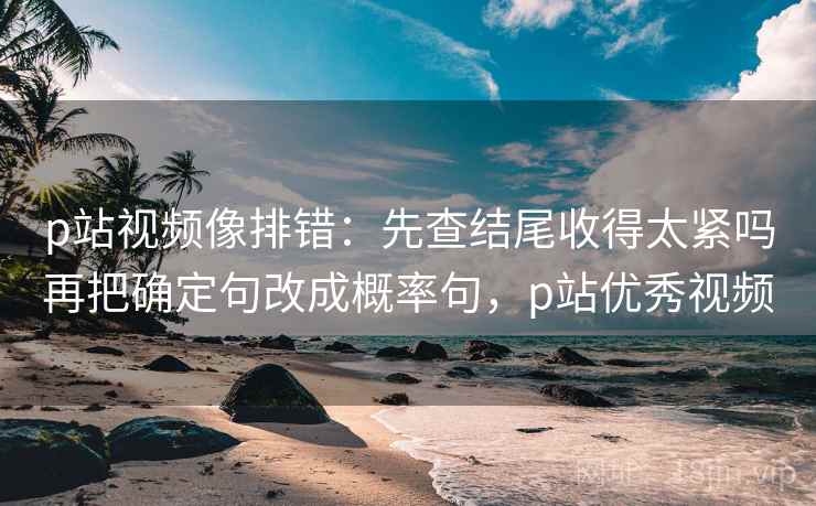 p站视频像排错：先查结尾收得太紧吗再把确定句改成概率句，p站优秀视频