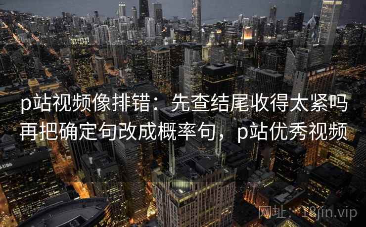 p站视频像排错:先查结尾收得太紧吗再把确定句改成概率句,p站优秀视频 p站视频像排错:先查结尾收得太紧吗再把确定句改成概率句,p站优秀视频