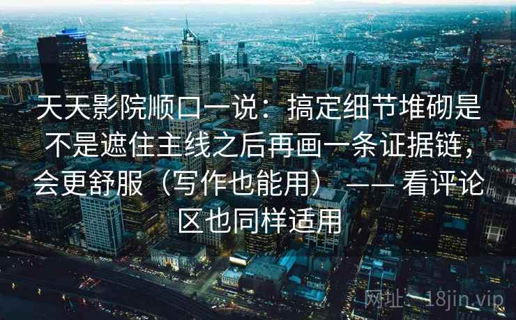 天天影院顺口一说:搞定细节堆砌是不是遮住主线之后再画一条证据链,会更舒服(写作也能用) —— 看评论区也同样适用 天天影院顺口一说:搞定细节堆砌是不是遮住主线之后再画一条证据链,会更舒服(写作也能用) —— 看评论区也同样适用